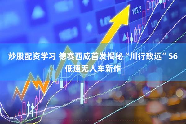 炒股配资学习 德赛西威首发揭秘“川行致远”S6低速无人车新作