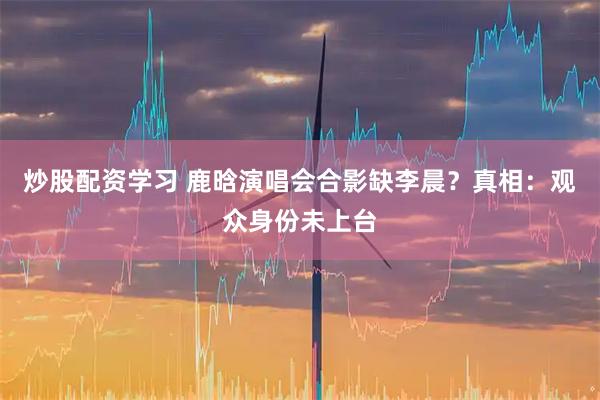 炒股配资学习 鹿晗演唱会合影缺李晨？真相：观众身份未上台