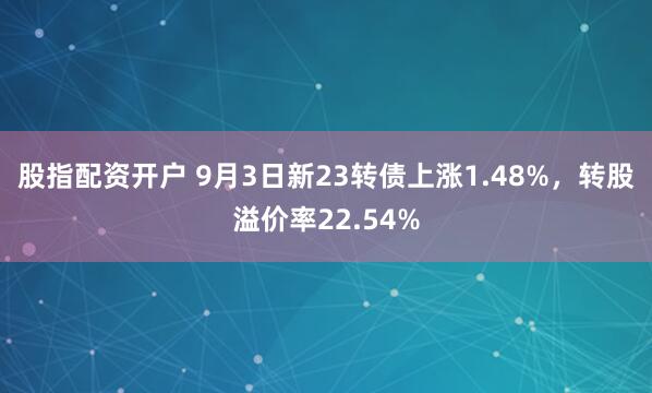 股指配资开户 9月3日新23转债上涨1.48%，转股溢价率22.54%