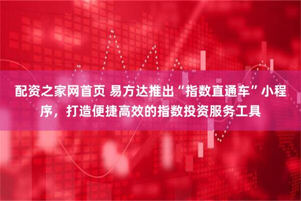 配资之家网首页 易方达推出“指数直通车”小程序，打造便捷高效的指数投资服务工具