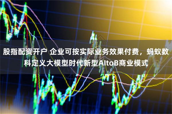股指配资开户 企业可按实际业务效果付费，蚂蚁数科定义大模型时代新型AItoB商业模式