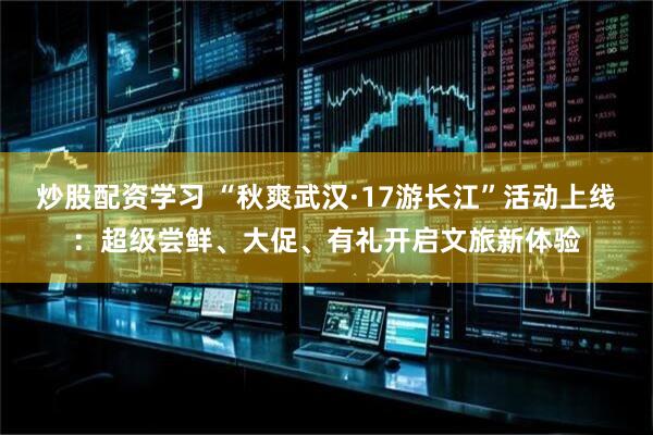 炒股配资学习 “秋爽武汉·17游长江”活动上线：超级尝鲜、大促、有礼开启文旅新体验
