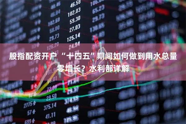 股指配资开户 “十四五”期间如何做到用水总量零增长？水利部详解