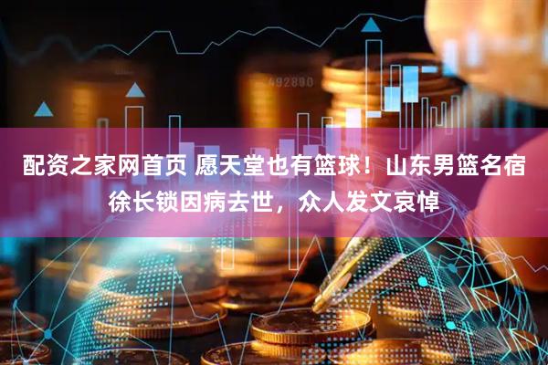 配资之家网首页 愿天堂也有篮球！山东男篮名宿徐长锁因病去世，众人发文哀悼