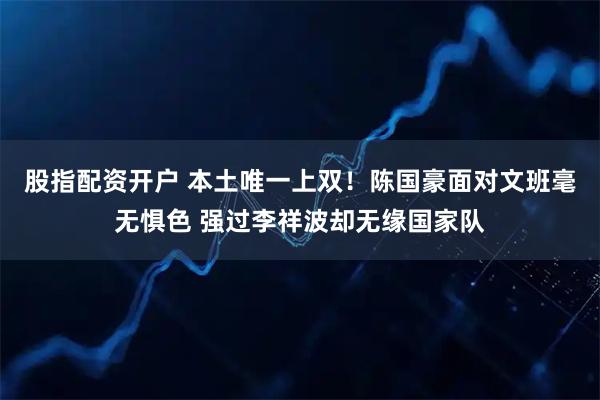 股指配资开户 本土唯一上双！陈国豪面对文班毫无惧色 强过李祥波却无缘国家队
