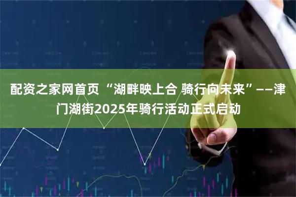 配资之家网首页 “湖畔映上合 骑行向未来”——津门湖街2025年骑行活动正式启动