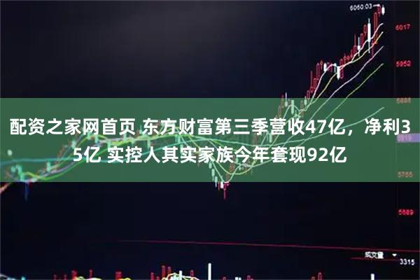 配资之家网首页 东方财富第三季营收47亿,净利35亿 实控人其实家族今年套现92亿