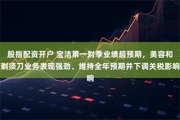 股指配资开户 宝洁第一财季业绩超预期,美容和剃须刀业务表现强劲、维持全年预期并下调关税影响