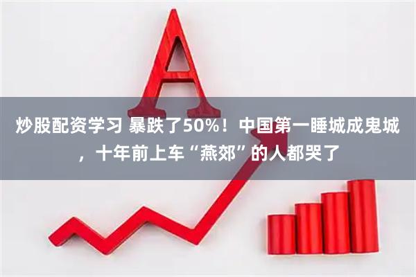 炒股配资学习 暴跌了50%！中国第一睡城成鬼城，十年前上车“燕郊”的人都哭了