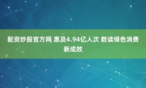 配资炒股官方网 惠及4.94亿人次 数读绿色消费新成效