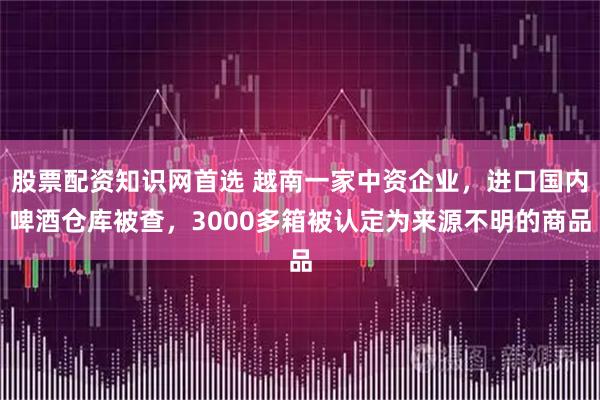 股票配资知识网首选 越南一家中资企业，进口国内啤酒仓库被查，3000多箱被认定为来源不明的商品