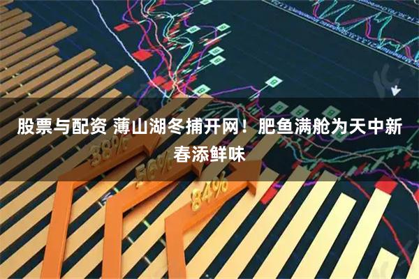 股票与配资 薄山湖冬捕开网！肥鱼满舱为天中新春添鲜味