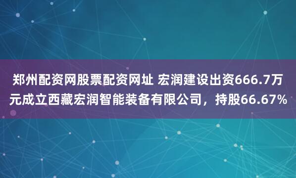郑州配资网股票配资网址 宏润建设出资666.7万元成立西藏宏润智能装备有限公司，持股66.67%