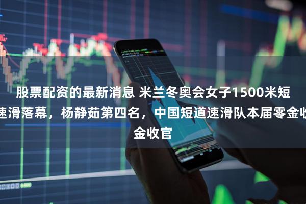 股票配资的最新消息 米兰冬奥会女子1500米短道速滑落幕,杨静茹第四名,中国短道速滑队本届零金收官