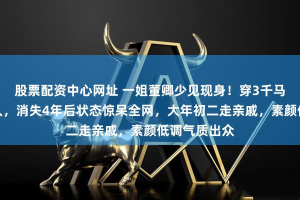 股票配资中心网址 一姐董卿少见现身！穿3千马甲低调如路人，消失4年后状态惊呆全网，大年初二走亲戚，素颜低调气质出众