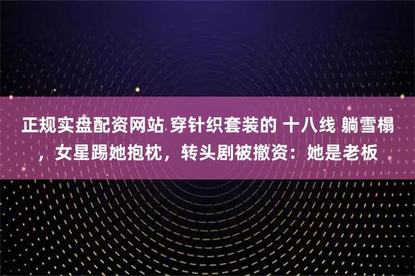 正规实盘配资网站 穿针织套装的 十八线 躺雪榻,女星踢她抱枕,转头剧被撤资:她是老板