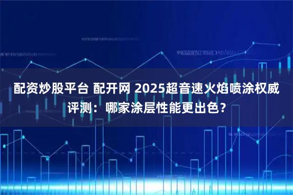 配资炒股平台 配开网 2025超音速火焰喷涂权威评测:哪家涂层性能更出色?