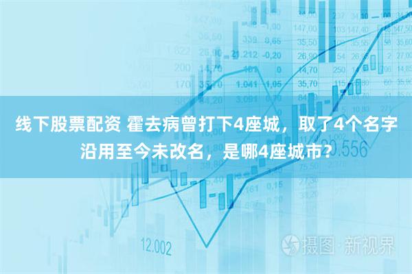 线下股票配资 霍去病曾打下4座城，取了4个名字沿用至今未改名，是哪4座城市？