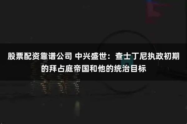 股票配资靠谱公司 中兴盛世:查士丁尼执政初期的拜占庭帝国和他的统治目标