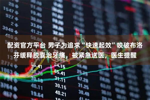 配资官方平台 男子为追求“快速起效”咬破布洛芬缓释胶囊治牙痛，被紧急送医，医生提醒