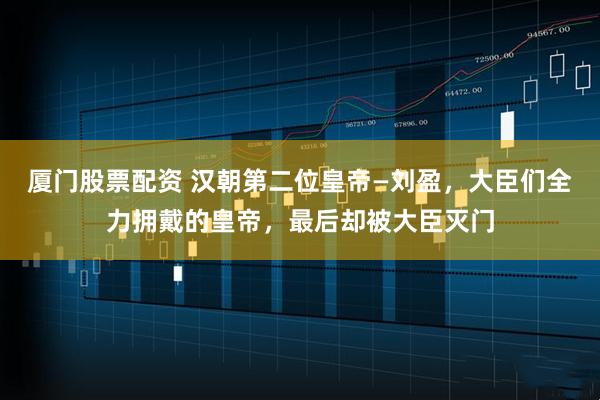 厦门股票配资 汉朝第二位皇帝—刘盈，大臣们全力拥戴的皇帝，最后却被大臣灭门