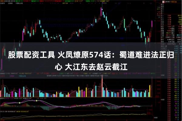 股票配资工具 火凤燎原574话：蜀道难进法正归心 大江东去赵云截江