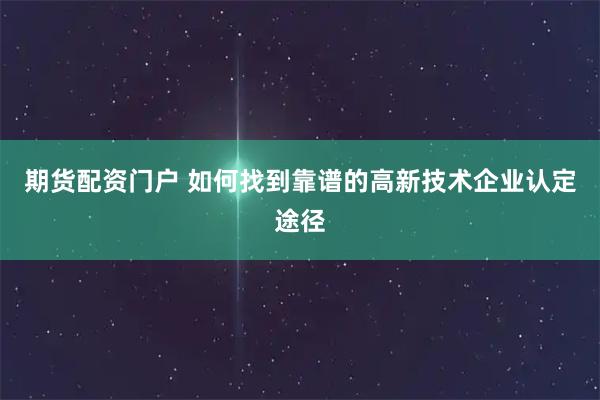 期货配资门户 如何找到靠谱的高新技术企业认定途径