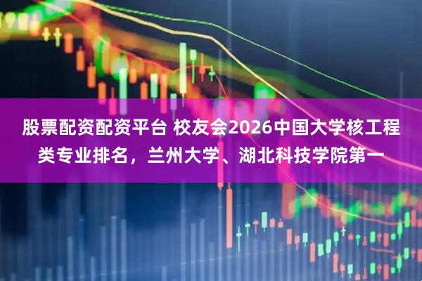 股票配资配资平台 校友会2026中国大学核工程类专业排名，兰州大学、湖北科技学院第一