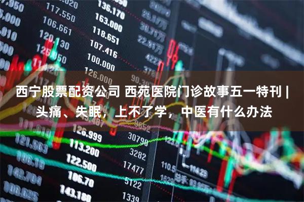 西宁股票配资公司 西苑医院门诊故事五一特刊 | 头痛、失眠，上不了学，中医有什么办法
