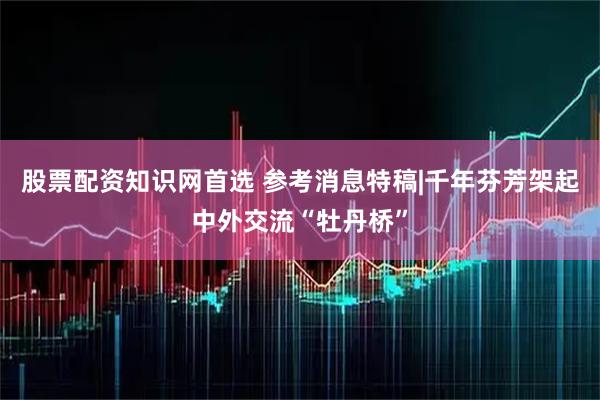 股票配资知识网首选 参考消息特稿|千年芬芳架起中外交流“牡丹桥”
