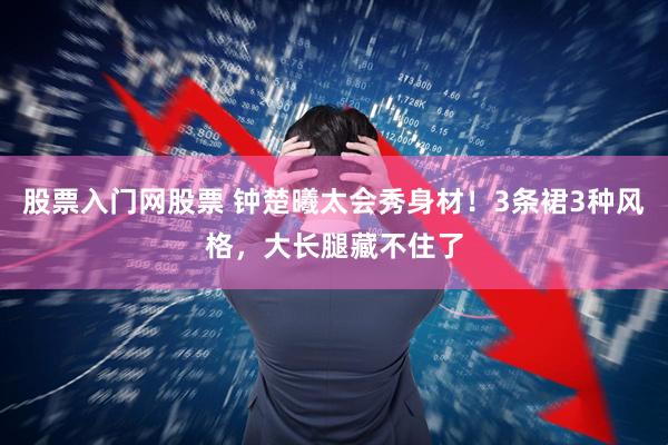 股票入门网股票 钟楚曦太会秀身材！3条裙3种风格，大长腿藏不住了