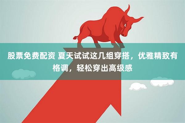 股票免费配资 夏天试试这几组穿搭，优雅精致有格调，轻松穿出高级感