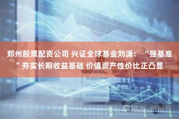 郑州股票配资公司 兴证全球基金刘潇： “强基准”夯实长期收益基础 价值资产性价比正凸显