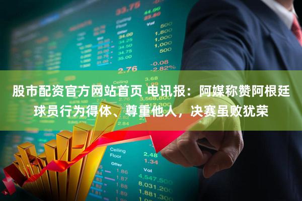 股市配资官方网站首页 电讯报：阿媒称赞阿根廷球员行为得体、尊重他人，决赛虽败犹荣